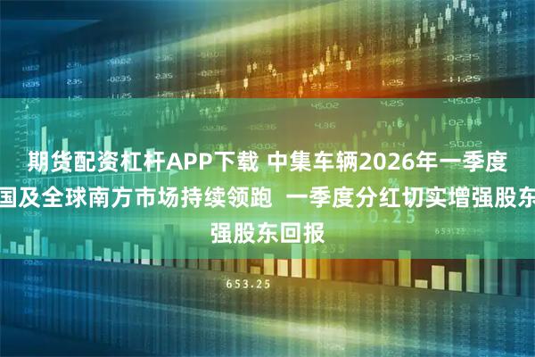 期货配资杠杆APP下载 中集车辆2026年一季度：中国及全球南方市场持续领跑  一季度分红切实增强股东回报