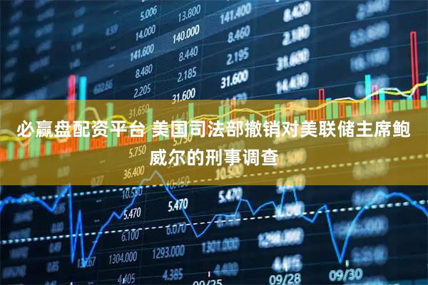 必赢盘配资平台 美国司法部撤销对美联储主席鲍威尔的刑事调查