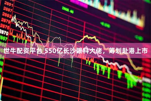 世牛配资平台 550亿长沙眼科大佬，筹划赴港上市