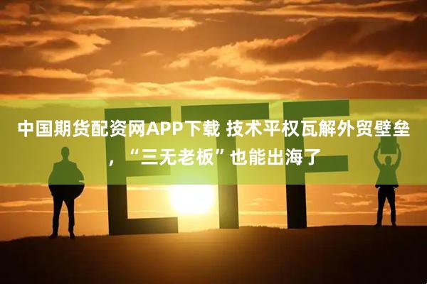中国期货配资网APP下载 技术平权瓦解外贸壁垒，“三无老板”也能出海了
