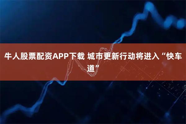 牛人股票配资APP下载 城市更新行动将进入“快车道”