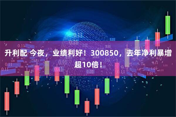 升利配 今夜，业绩利好！300850，去年净利暴增超10倍！