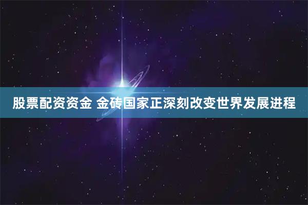 股票配资资金 金砖国家正深刻改变世界发展进程