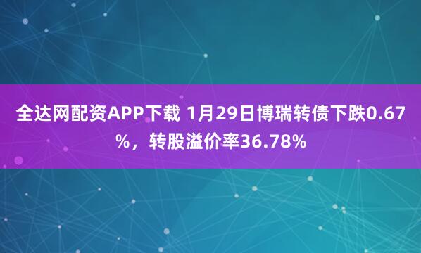 全达网配资APP下载 1月29日博瑞转债下跌0.67%，转股溢价率36.78%