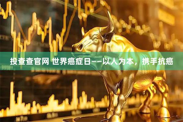 投查查官网 世界癌症日——以人为本，携手抗癌