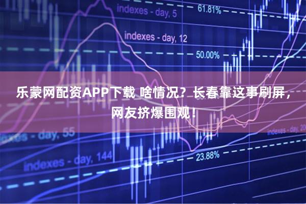 乐蒙网配资APP下载 啥情况？长春靠这事刷屏，网友挤爆围观！