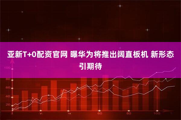 亚新T+0配资官网 曝华为将推出阔直板机 新形态引期待