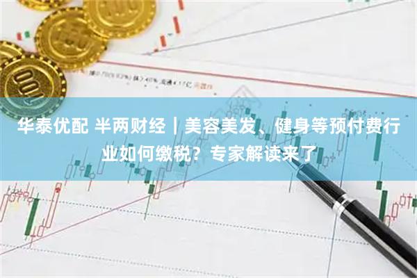 华泰优配 半两财经｜美容美发、健身等预付费行业如何缴税？专家解读来了