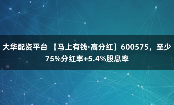 大华配资平台 【马上有钱·高分红】600575，至少75%分红率+5.4%股息率